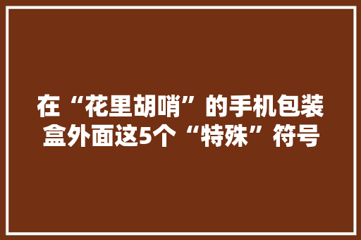 在“花里胡哨”的手机包装盒外面这5个“特殊”符号留心过吗？