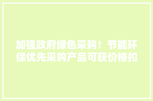 加强政府绿色采购！节能环保优先采购产品可获价格扣除优惠
