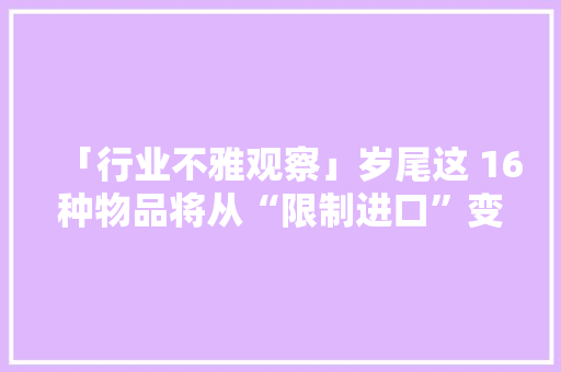 「行业不雅观察」岁尾这 16种物品将从“限制进口”变为“禁止进口”（附清单） 「行业不雅观察」岁尾这 16种物品将从“限制进口”变为“禁止进口”（附清单） 智能科技
