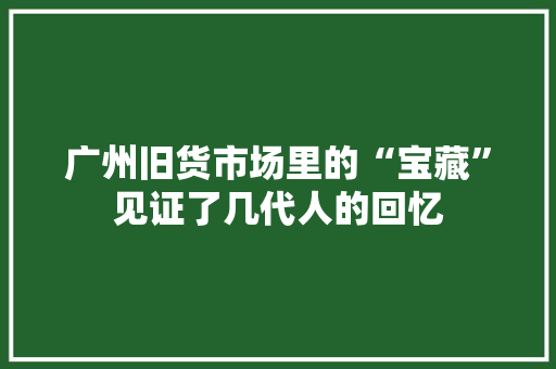 广州旧货市场里的“宝藏”见证了几代人的回忆