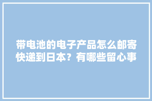 带电池的电子产品怎么邮寄快递到日本？有哪些留心事项？