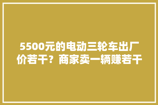 5500元的电动三轮车出厂价若干？商家卖一辆赚若干？告诉你谜底 5500元的电动三轮车出厂价若干？商家卖一辆赚若干？告诉你谜底 互联通信