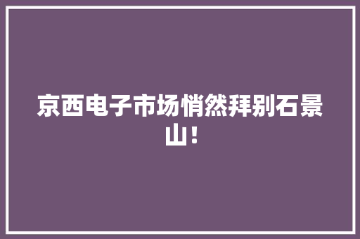京西电子市场悄然拜别石景山！
