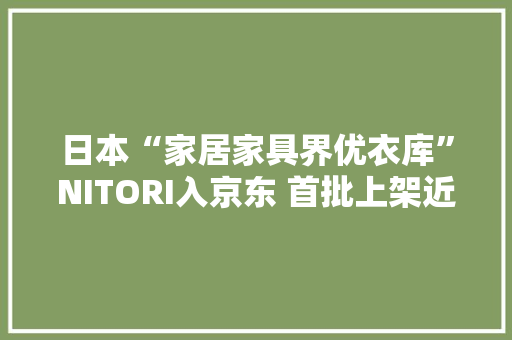 日本“家居家具界优衣库”NITORI入京东 首批上架近1500款家具