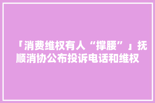 「消费维权有人“撑腰”」抚顺消协公布投诉电话和维权网址！