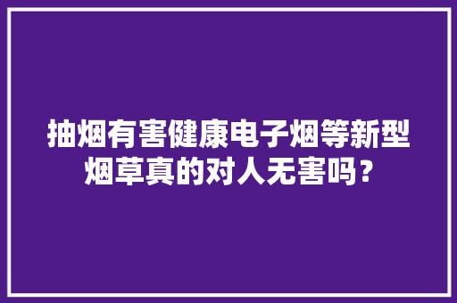 抽烟有害健康电子烟等新型烟草真的对人无害吗？