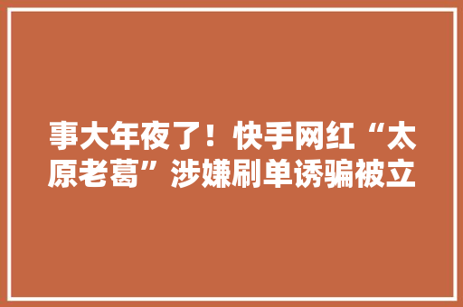 事大年夜了！快手网红“太原老葛”涉嫌刷单诱骗被立案曾卖复生项链