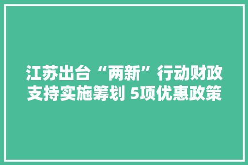 江苏出台“两新”行动财政支持实施筹划 5项优惠政策＂免申直达＂