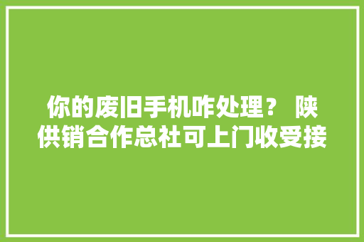 你的废旧手机咋处理？ 陕供销合作总社可上门收受接收 你的废旧手机咋处理？ 陕供销合作总社可上门收受接收 互联通信