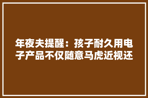 年夜夫提醒：孩子耐久用电子产品不仅随意马虎近视还可能导致斜视