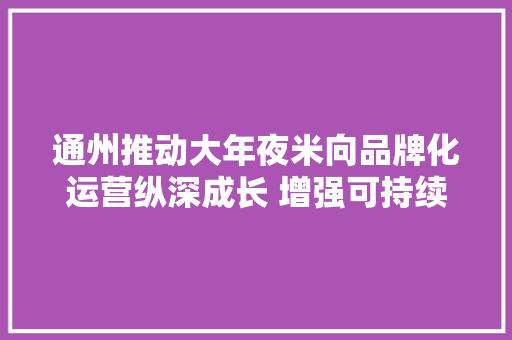 通州推动大年夜米向品牌化运营纵深成长 增强可持续成长能力