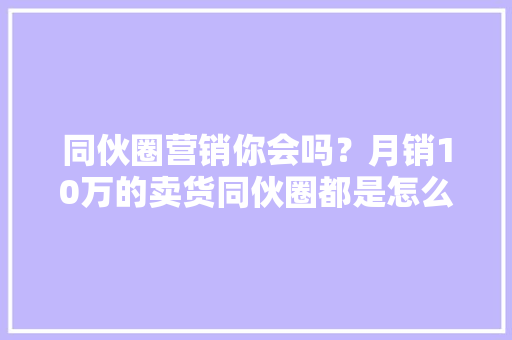 同伙圈营销你会吗？月销10万的卖货同伙圈都是怎么发？
