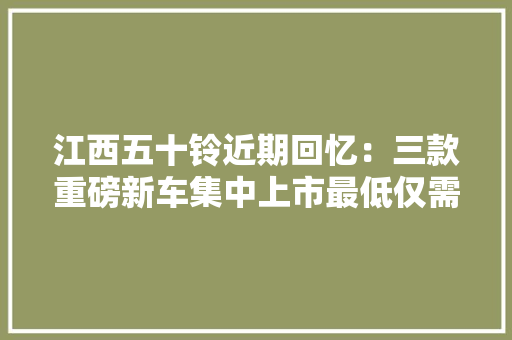 江西五十铃近期回忆：三款重磅新车集中上市最低仅需11.58万 江西五十铃近期回忆：三款重磅新车集中上市最低仅需11.58万 互联通信