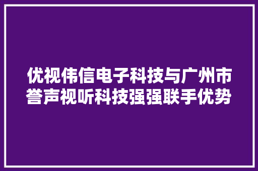 优视伟信电子科技与广州市誉声视听科技强强联手优势合作！