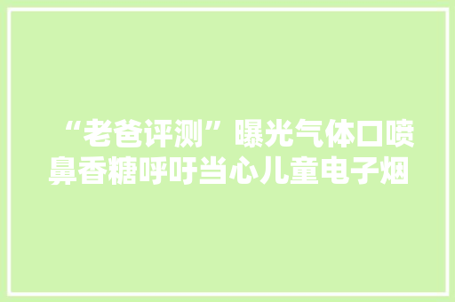 “老爸评测”曝光气体口喷鼻香糖呼吁当心儿童电子烟 查询访问：类似产品“奶茶杯”已在校园出现