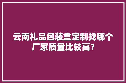 云南礼品包装盒定制找哪个厂家质量比较高？