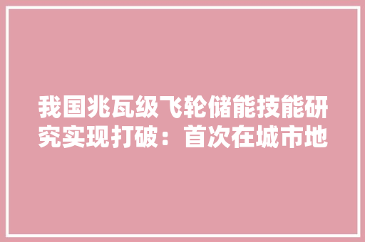 我国兆瓦级飞轮储能技能研究实现打破：首次在城市地铁中商用