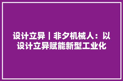 设计立异｜非夕机械人：以设计立异赋能新型工业化