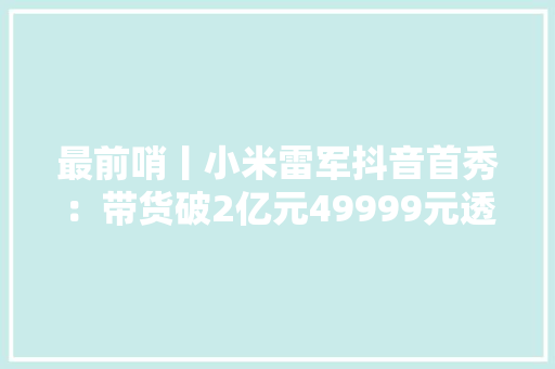 最前哨丨小米雷军抖音首秀：带货破2亿元49999元透明电视秒光