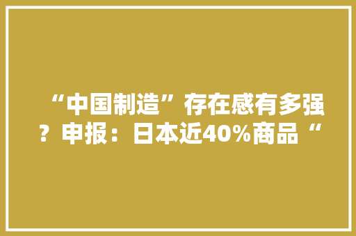 “中国制造”存在感有多强？申报：日本近40%商品“高度依靠”中国