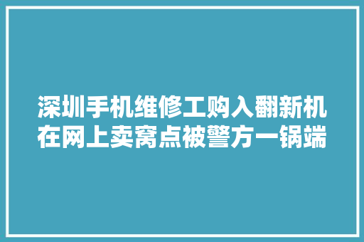 深圳手机维修工购入翻新机在网上卖窝点被警方一锅端