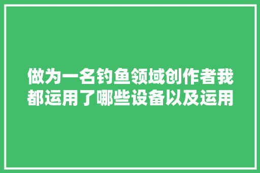 做为一名钓鱼领域创作者我都运用了哪些设备以及运用体验