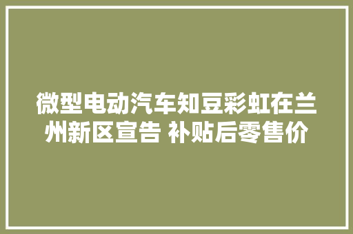 微型电动汽车知豆彩虹在兰州新区宣告 补贴后零售价区间为2.79万至3.99万元
