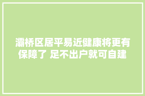 灞桥区居平易近健康将更有保障了 足不出户就可自建电子健康档案