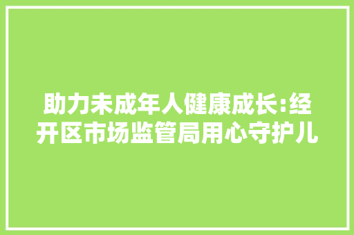 助力未成年人健康成长:经开区市场监管局用心守护儿童和学生用品格量安然