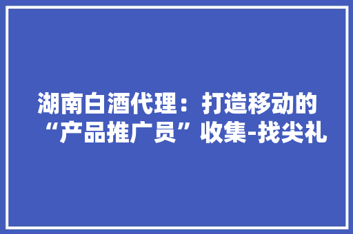 湖南白酒代理：打造移动的“产品推广员”收集-找尖礼小镇