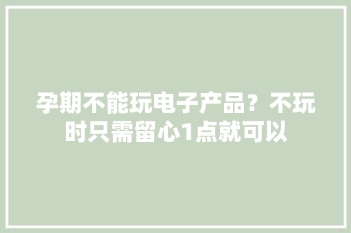 孕期不能玩电子产品？不玩时只需留心1点就可以