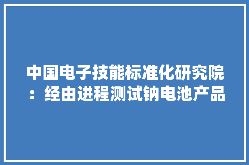 中国电子技能标准化研究院：经由进程测试钠电池产品能量密度最高为129.2Wh/kg均值为104.1Wh/kg 中国电子技能标准化研究院：经由进程测试钠电池产品能量密度最高为129.2Wh/kg均值为104.1Wh/kg 智能科技