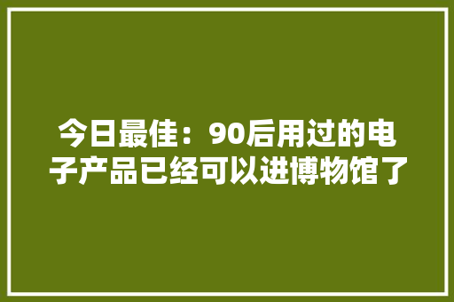 今日最佳：90后用过的电子产品已经可以进博物馆了