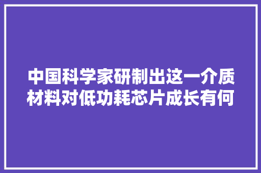 中国科学家研制出这一介质材料对低功耗芯片成长有何意义？