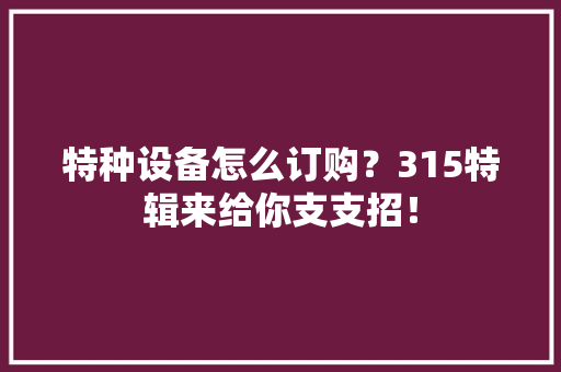 特种设备怎么订购？315特辑来给你支支招！ 特种设备怎么订购？315特辑来给你支支招！ 人工智能