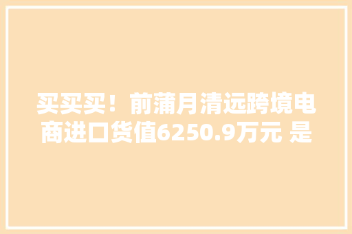 买买买！前蒲月清远跨境电商进口货值6250.9万元 是去年全年3.6倍 买买买！前蒲月清远跨境电商进口货值6250.9万元 是去年全年3.6倍 人工智能