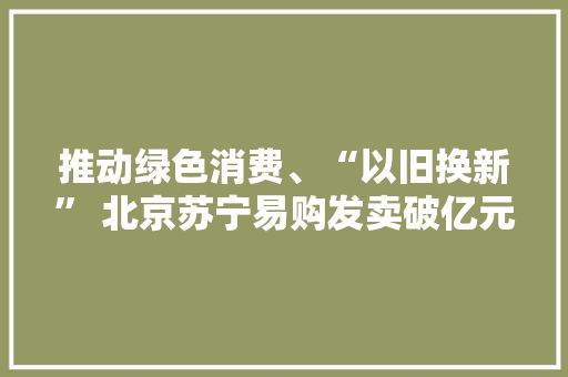 推动绿色消费、“以旧换新” 北京苏宁易购发卖破亿元 推动绿色消费、“以旧换新” 北京苏宁易购发卖破亿元 智能家居