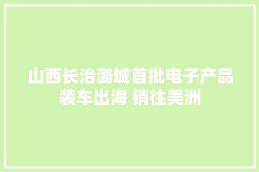 山西长治潞城首批电子产品装车出海 销往美洲
