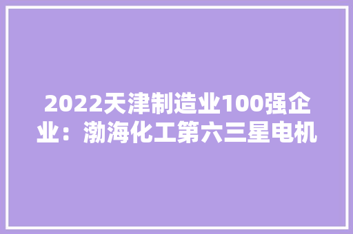 2022天津制造业100强企业：渤海化工第六三星电机第18
