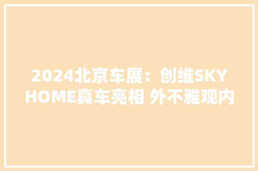 2024北京车展：创维SKYHOME真车亮相 外不雅观内饰太豪华了