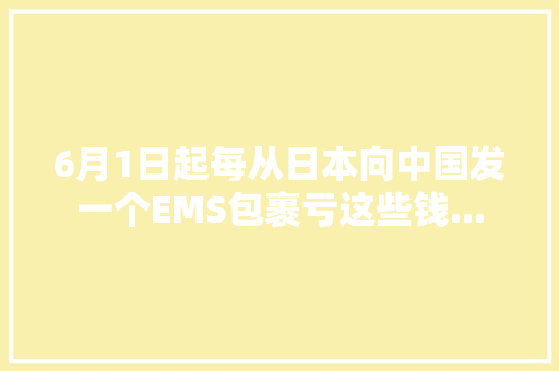 6月1日起每从日本向中国发一个EMS包裹亏这些钱... 6月1日起每从日本向中国发一个EMS包裹亏这些钱... 人工智能