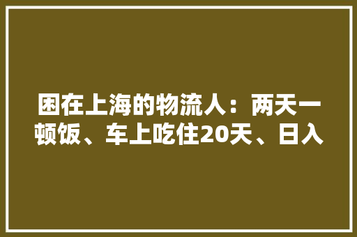 困在上海的物流人：两天一顿饭、车上吃住20天、日入过万