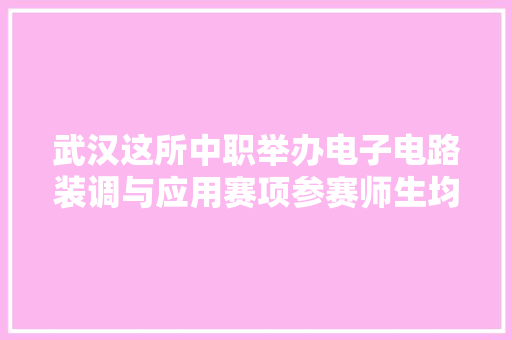 武汉这所中职举办电子电路装调与应用赛项参赛师生均获一等奖！ 武汉这所中职举办电子电路装调与应用赛项参赛师生均获一等奖！ 互联通信