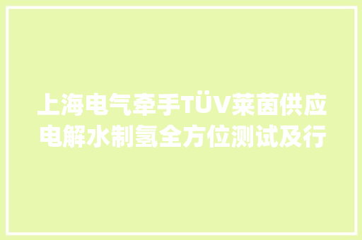 上海电气牵手TÜV莱茵供应电解水制氢全方位测试及行业认证做事