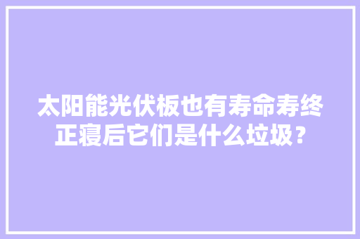 太阳能光伏板也有寿命寿终正寝后它们是什么垃圾？