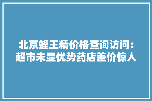 北京蜂王精价格查询访问：超市未显优势药店差价惊人