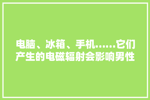 电脑、冰箱、手机……它们产生的电磁辐射会影响男性生育力吗