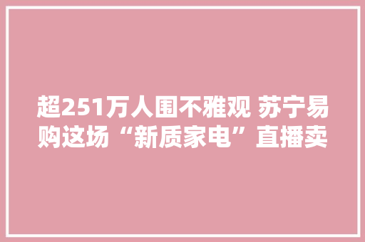 超251万人围不雅观 苏宁易购这场“新质家电”直播卖爆了
