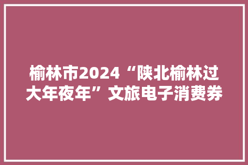 榆林市2024“陕北榆林过大年夜年”文旅电子消费券来啦！