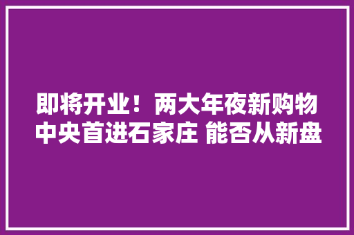 即将开业！两大年夜新购物中央首进石家庄 能否从新盘活老商场？